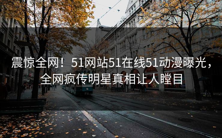 震惊全网！51网站51在线51动漫曝光，全网疯传明星真相让人瞠目
