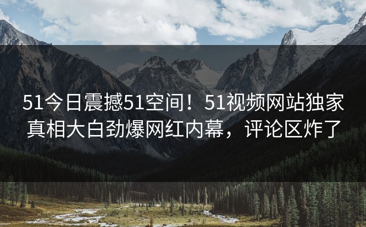 51今日震撼51空间！51视频网站独家真相大白劲爆网红内幕，评论区炸了  第1张