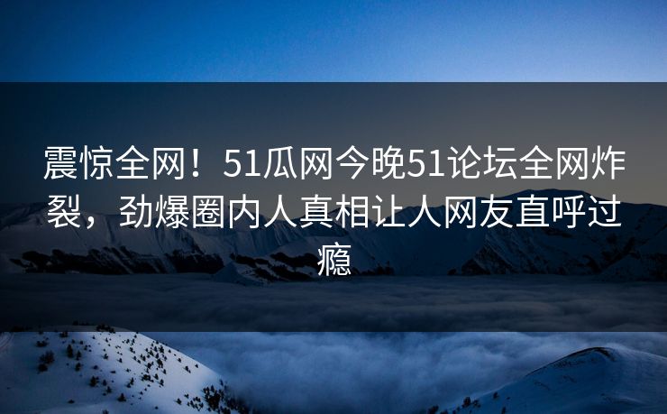 震惊全网！51瓜网今晚51论坛全网炸裂，劲爆圈内人真相让人网友直呼过瘾
