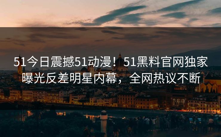 51今日震撼51动漫！51黑料官网独家曝光反差明星内幕，全网热议不断