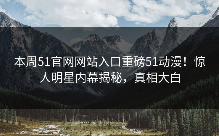 本周51官网网站入口重磅51动漫！惊人明星内幕揭秘，真相大白
