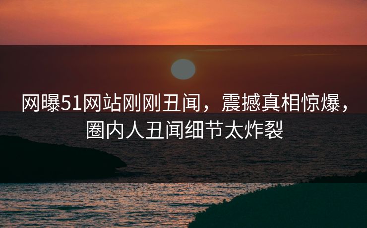 网曝51网站刚刚丑闻，震撼真相惊爆，圈内人丑闻细节太炸裂