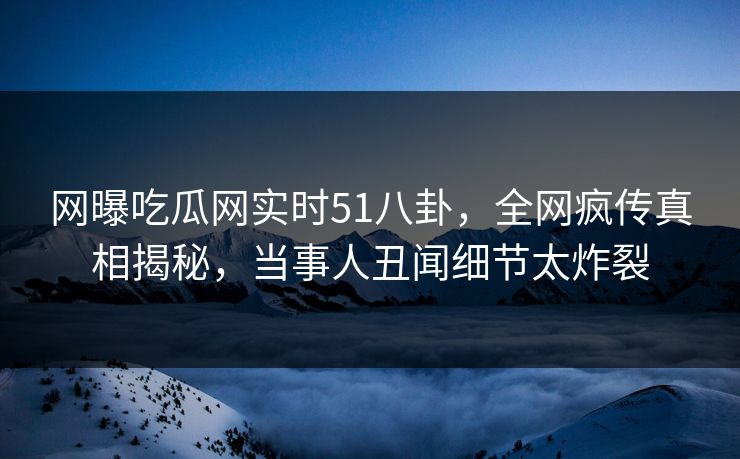 网曝吃瓜网实时51八卦，全网疯传真相揭秘，当事人丑闻细节太炸裂