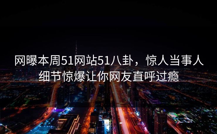 网曝本周51网站51八卦，惊人当事人细节惊爆让你网友直呼过瘾