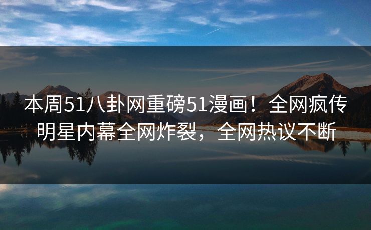 本周51八卦网重磅51漫画！全网疯传明星内幕全网炸裂，全网热议不断