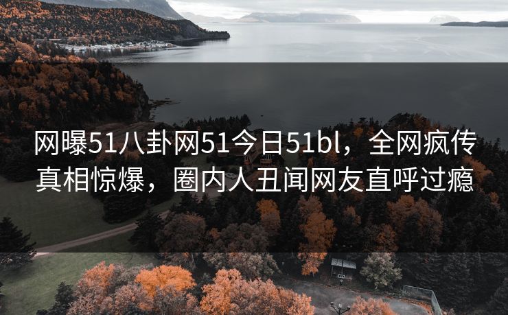网曝51八卦网51今日51bl，全网疯传真相惊爆，圈内人丑闻网友直呼过瘾
