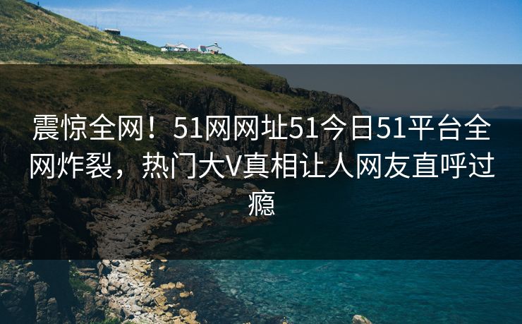 震惊全网！51网网址51今日51平台全网炸裂，热门大V真相让人网友直呼过瘾