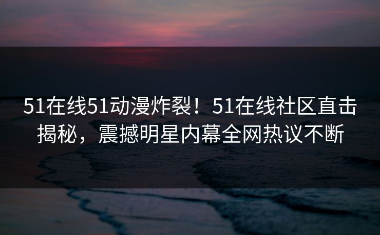 51在线51动漫炸裂！51在线社区直击揭秘，震撼明星内幕全网热议不断  第1张