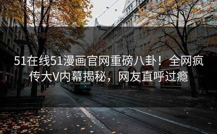 51在线51漫画官网重磅八卦！全网疯传大V内幕揭秘，网友直呼过瘾