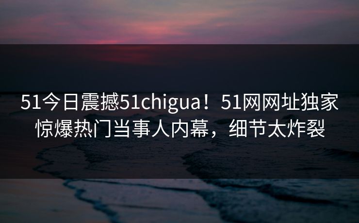 51今日震撼51chigua！51网网址独家惊爆热门当事人内幕，细节太炸裂