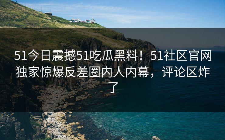 51今日震撼51吃瓜黑料！51社区官网独家惊爆反差圈内人内幕，评论区炸了