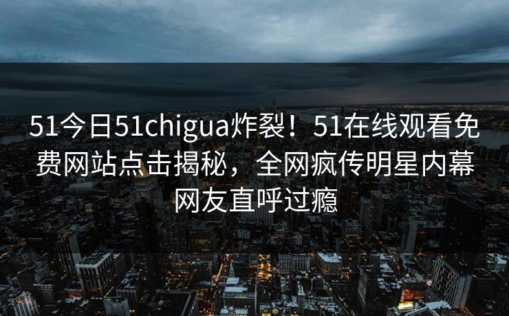 51今日51chigua炸裂！51在线观看免费网站点击揭秘，全网疯传明星内幕网友直呼过瘾  第1张