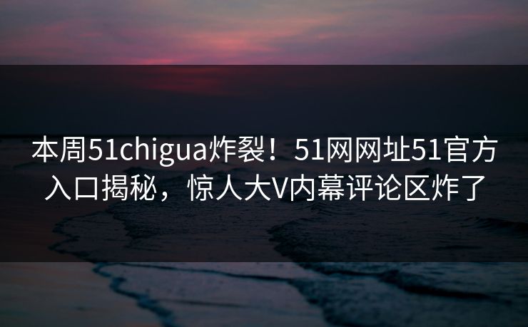 本周51chigua炸裂！51网网址51官方入口揭秘，惊人大V内幕评论区炸了