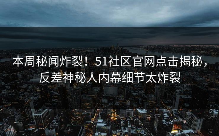 本周秘闻炸裂！51社区官网点击揭秘，反差神秘人内幕细节太炸裂  第1张