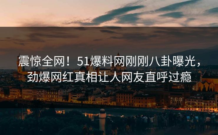 震惊全网！51爆料网刚刚八卦曝光，劲爆网红真相让人网友直呼过瘾  第1张