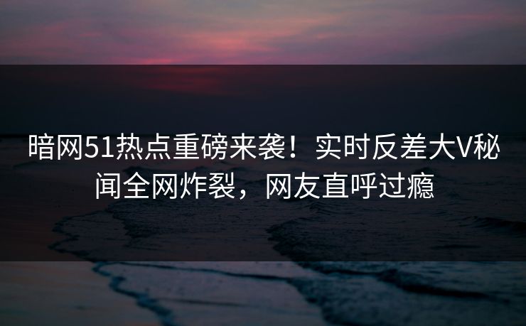暗网51热点重磅来袭！实时反差大V秘闻全网炸裂，网友直呼过瘾