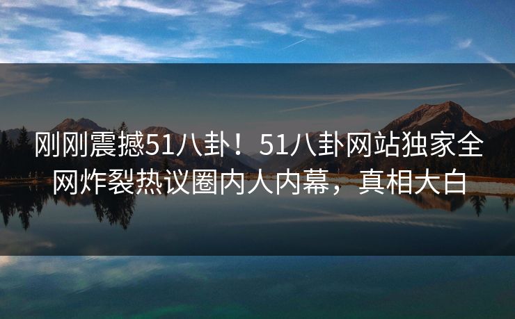 刚刚震撼51八卦！51八卦网站独家全网炸裂热议圈内人内幕，真相大白  第1张