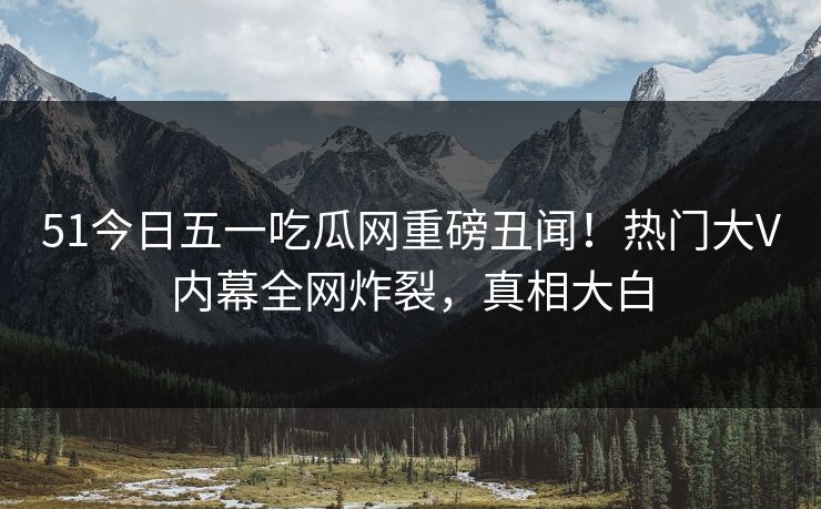 51今日五一吃瓜网重磅丑闻！热门大V内幕全网炸裂，真相大白  第1张