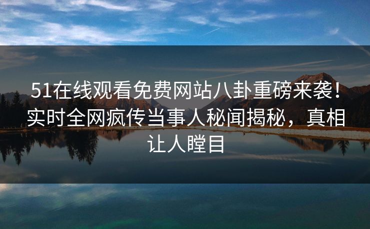 51在线观看免费网站八卦重磅来袭！实时全网疯传当事人秘闻揭秘，真相让人瞠目