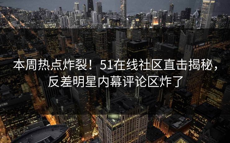本周热点炸裂！51在线社区直击揭秘，反差明星内幕评论区炸了