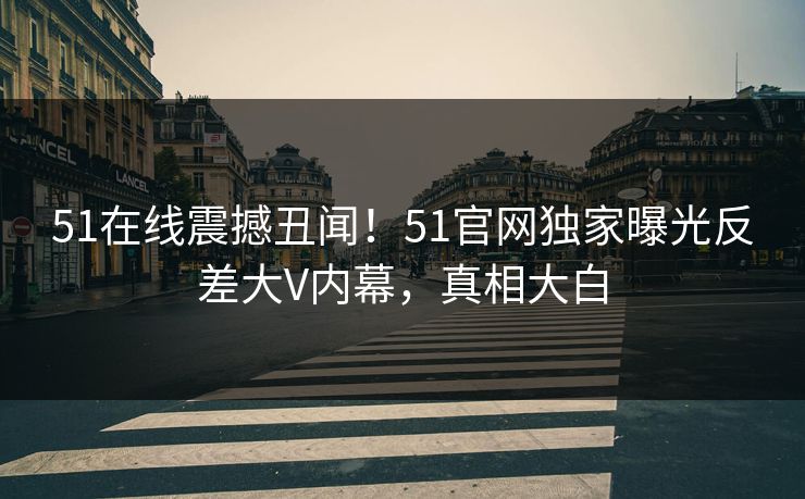 51在线震撼丑闻！51官网独家曝光反差大V内幕，真相大白