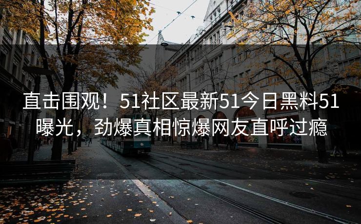 直击围观！51社区最新51今日黑料51曝光，劲爆真相惊爆网友直呼过瘾