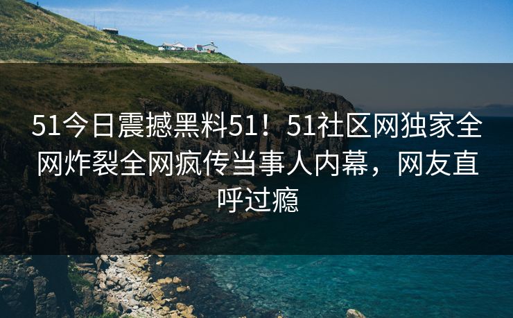 51今日震撼黑料51！51社区网独家全网炸裂全网疯传当事人内幕，网友直呼过瘾