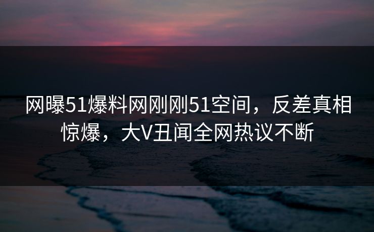 网曝51爆料网刚刚51空间，反差真相惊爆，大V丑闻全网热议不断