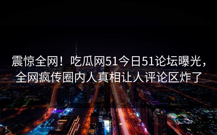 震惊全网！吃瓜网51今日51论坛曝光，全网疯传圈内人真相让人评论区炸了