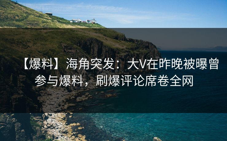 【爆料】海角突发：大V在昨晚被曝曾参与爆料，刷爆评论席卷全网