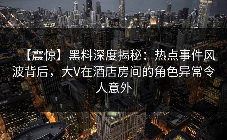【震惊】黑料深度揭秘：热点事件风波背后，大V在酒店房间的角色异常令人意外