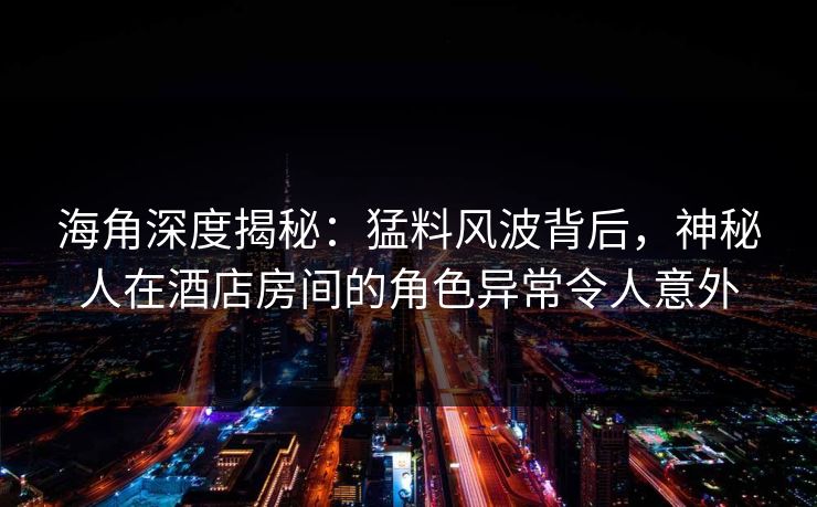 海角深度揭秘：猛料风波背后，神秘人在酒店房间的角色异常令人意外  第1张