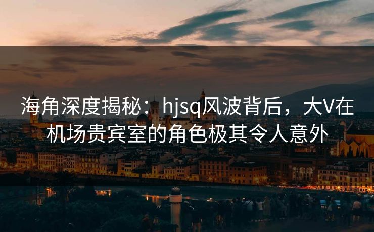 海角深度揭秘：hjsq风波背后，大V在机场贵宾室的角色极其令人意外