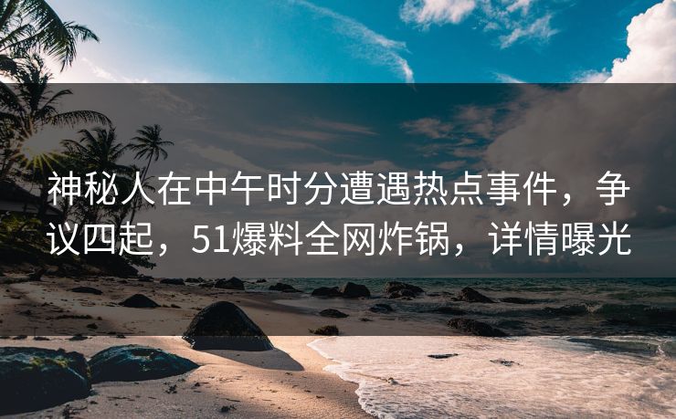 神秘人在中午时分遭遇热点事件，争议四起，51爆料全网炸锅，详情曝光  第1张
