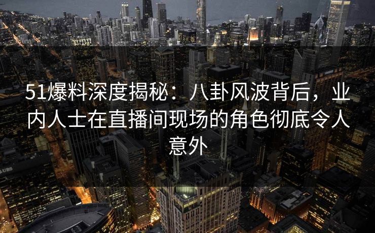 51爆料深度揭秘：八卦风波背后，业内人士在直播间现场的角色彻底令人意外