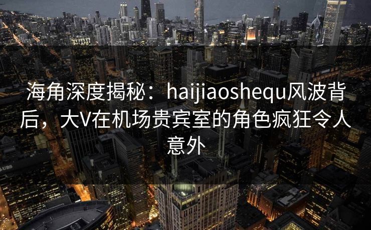海角深度揭秘：haijiaoshequ风波背后，大V在机场贵宾室的角色疯狂令人意外