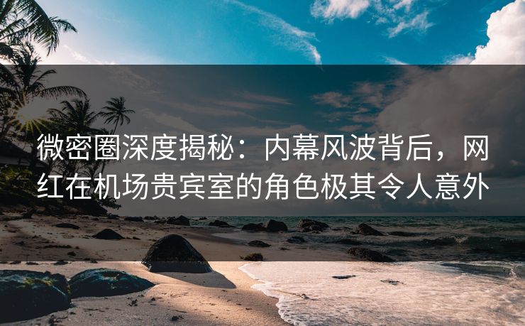微密圈深度揭秘：内幕风波背后，网红在机场贵宾室的角色极其令人意外