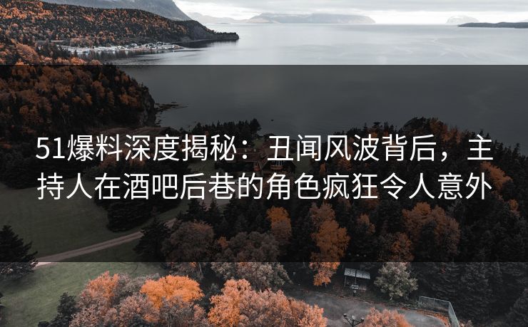 51爆料深度揭秘：丑闻风波背后，主持人在酒吧后巷的角色疯狂令人意外