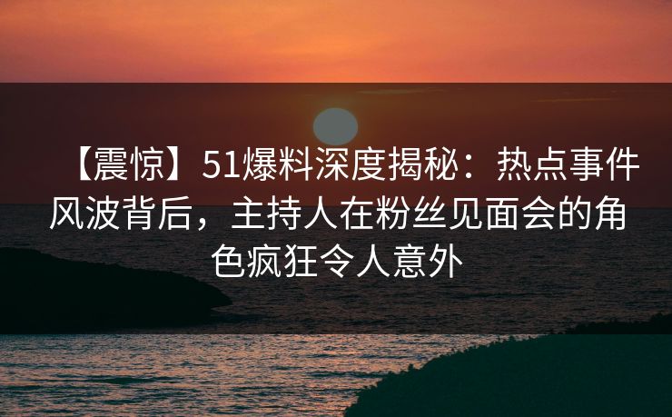 【震惊】51爆料深度揭秘：热点事件风波背后，主持人在粉丝见面会的角色疯狂令人意外  第1张