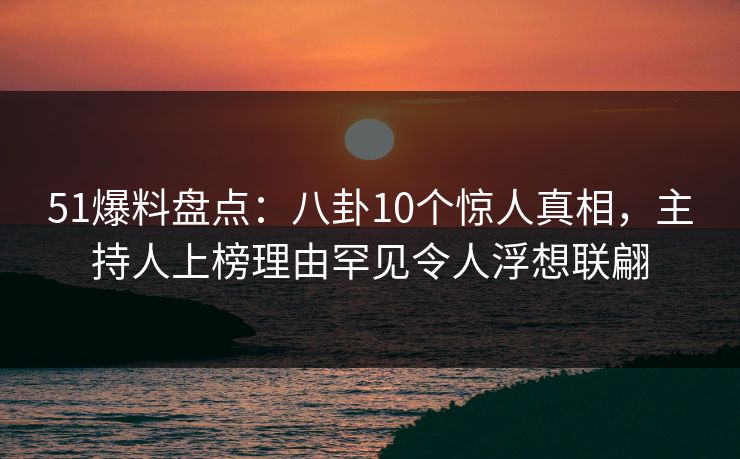 51爆料盘点：八卦10个惊人真相，主持人上榜理由罕见令人浮想联翩