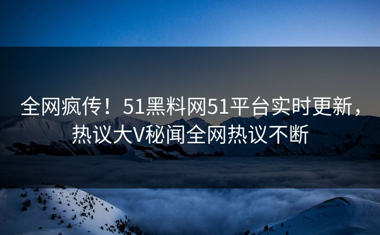 全网疯传！51黑料网51平台实时更新，热议大V秘闻全网热议不断  第1张