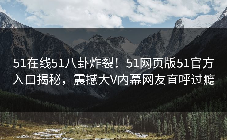 51在线51八卦炸裂！51网页版51官方入口揭秘，震撼大V内幕网友直呼过瘾