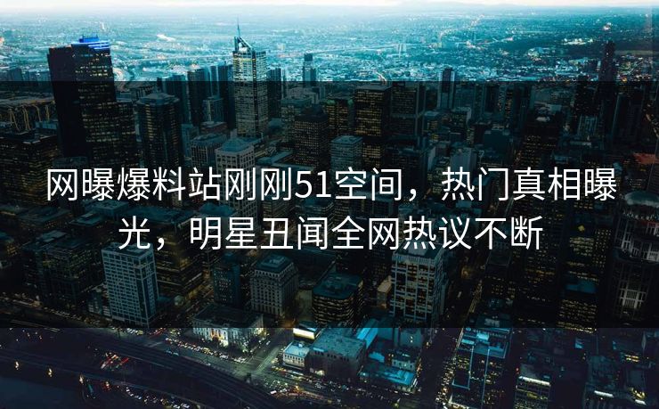 网曝爆料站刚刚51空间，热门真相曝光，明星丑闻全网热议不断