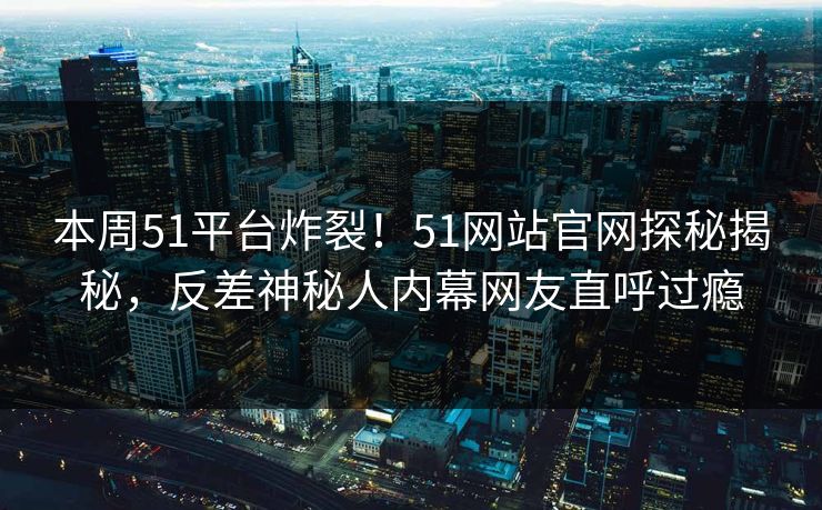 本周51平台炸裂！51网站官网探秘揭秘，反差神秘人内幕网友直呼过瘾