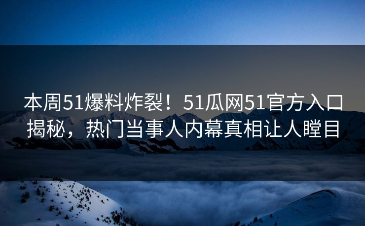本周51爆料炸裂！51瓜网51官方入口揭秘，热门当事人内幕真相让人瞠目