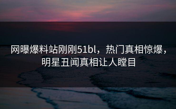 网曝爆料站刚刚51bl，热门真相惊爆，明星丑闻真相让人瞠目