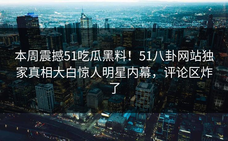 本周震撼51吃瓜黑料！51八卦网站独家真相大白惊人明星内幕，评论区炸了
