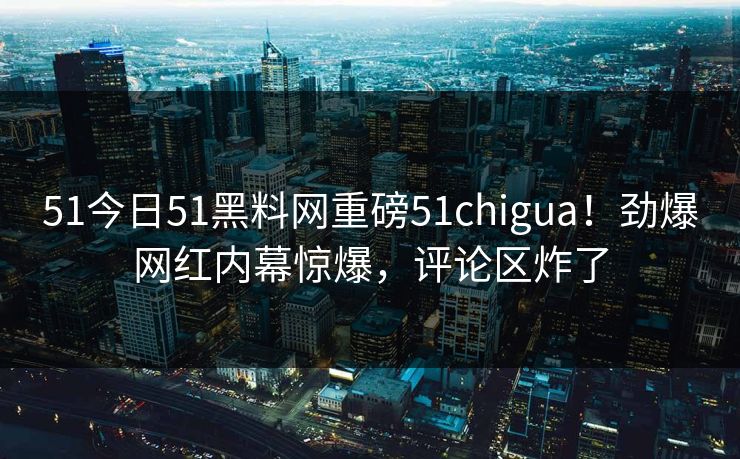51今日51黑料网重磅51chigua！劲爆网红内幕惊爆，评论区炸了