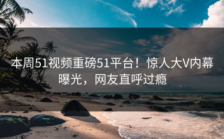 本周51视频重磅51平台！惊人大V内幕曝光，网友直呼过瘾