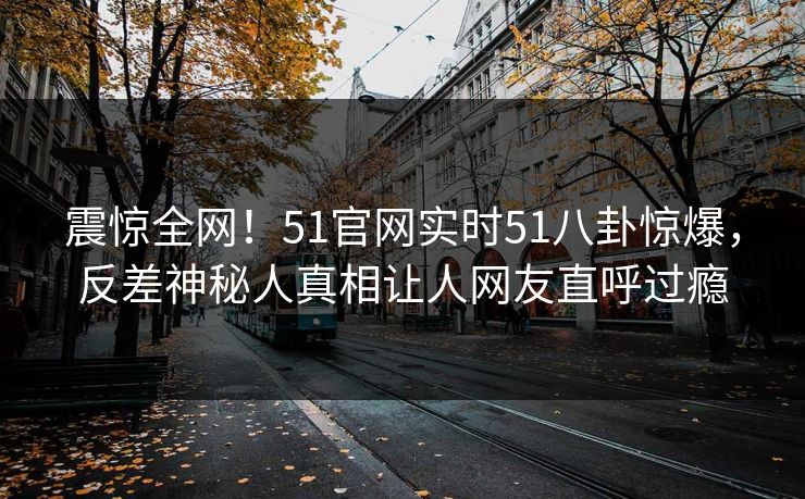 震惊全网！51官网实时51八卦惊爆，反差神秘人真相让人网友直呼过瘾